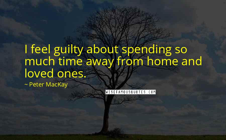 Peter MacKay Quotes: I feel guilty about spending so much time away from home and loved ones.