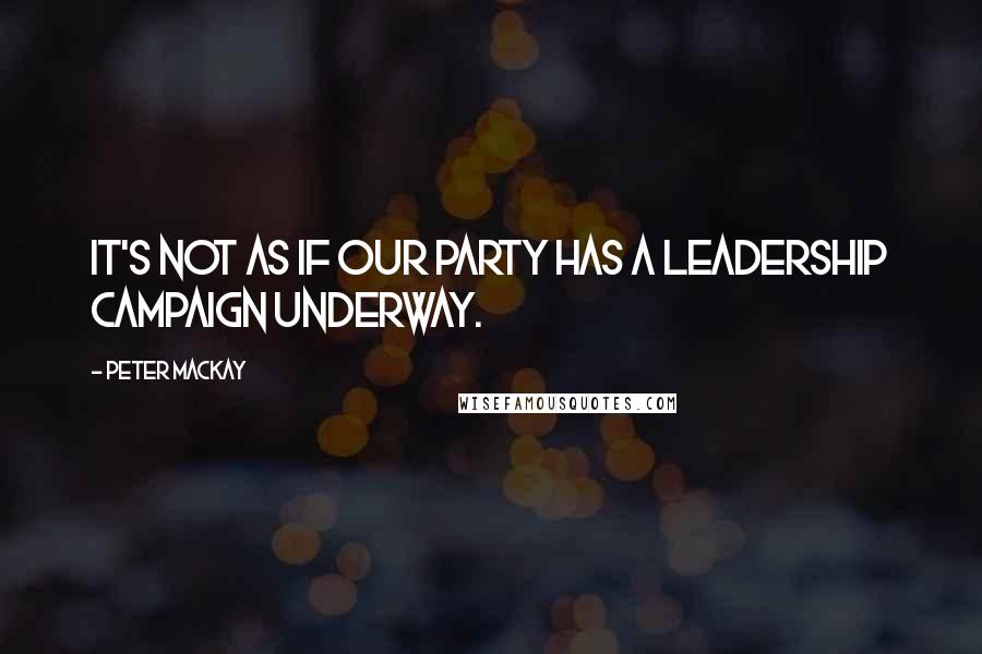 Peter MacKay Quotes: It's not as if our party has a leadership campaign underway.