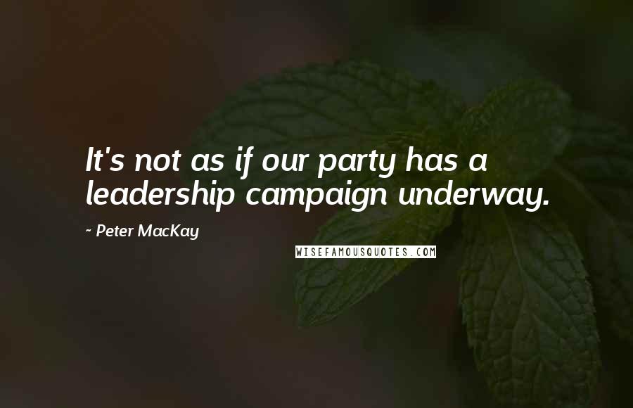 Peter MacKay Quotes: It's not as if our party has a leadership campaign underway.