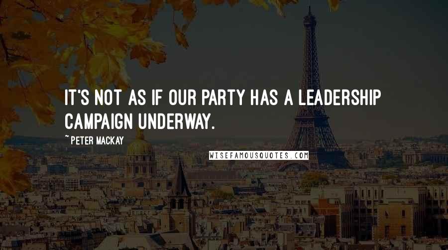 Peter MacKay Quotes: It's not as if our party has a leadership campaign underway.