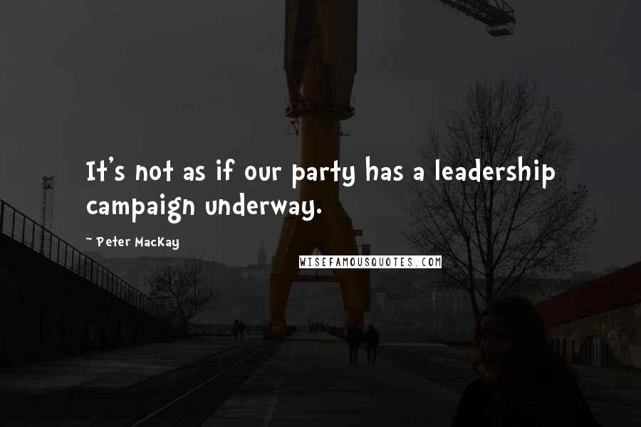 Peter MacKay Quotes: It's not as if our party has a leadership campaign underway.