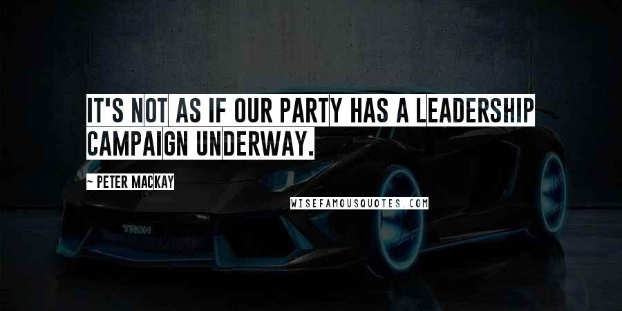 Peter MacKay Quotes: It's not as if our party has a leadership campaign underway.