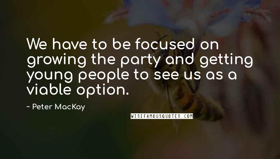 Peter MacKay Quotes: We have to be focused on growing the party and getting young people to see us as a viable option.
