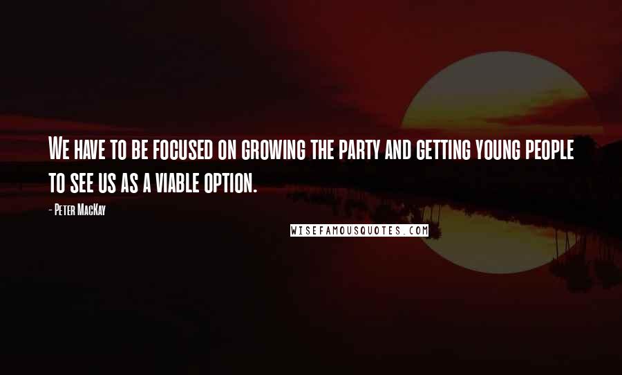 Peter MacKay Quotes: We have to be focused on growing the party and getting young people to see us as a viable option.