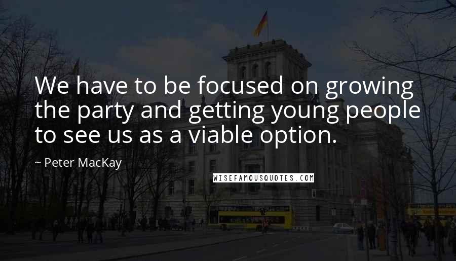 Peter MacKay Quotes: We have to be focused on growing the party and getting young people to see us as a viable option.