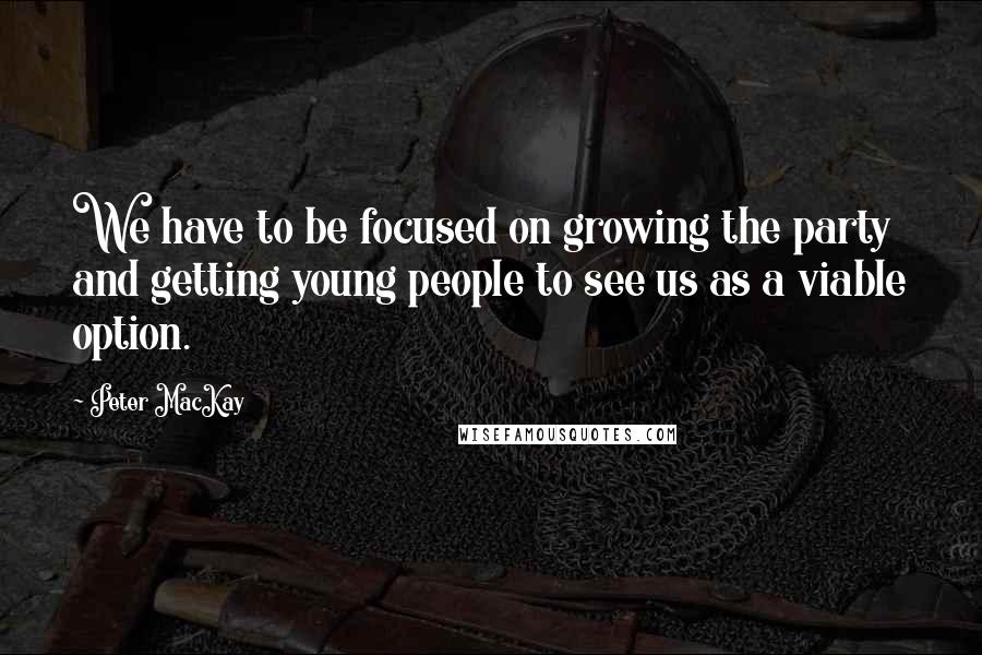 Peter MacKay Quotes: We have to be focused on growing the party and getting young people to see us as a viable option.