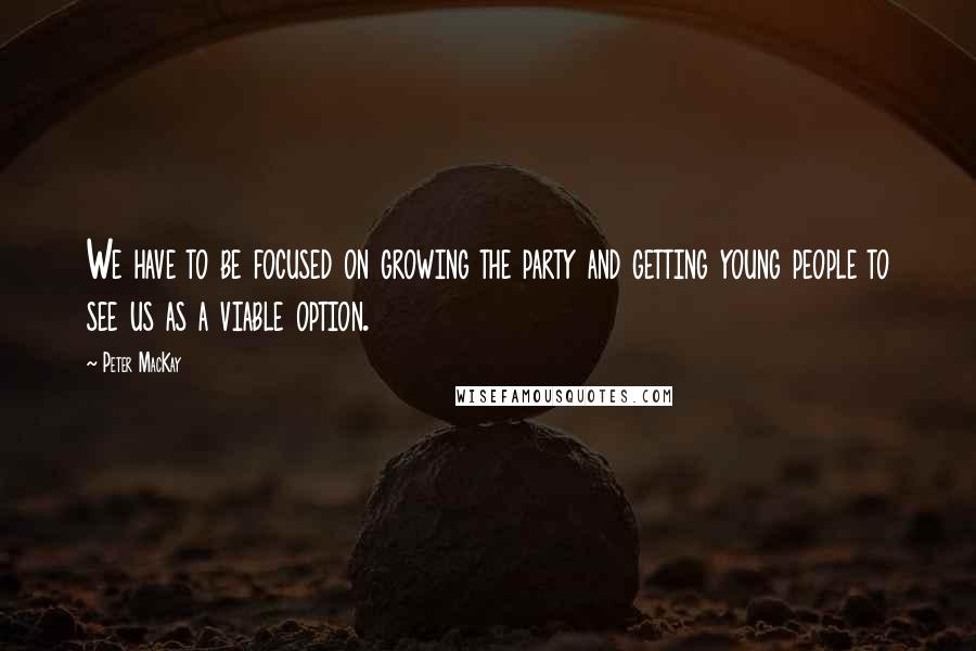 Peter MacKay Quotes: We have to be focused on growing the party and getting young people to see us as a viable option.