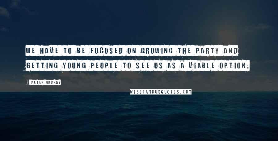 Peter MacKay Quotes: We have to be focused on growing the party and getting young people to see us as a viable option.