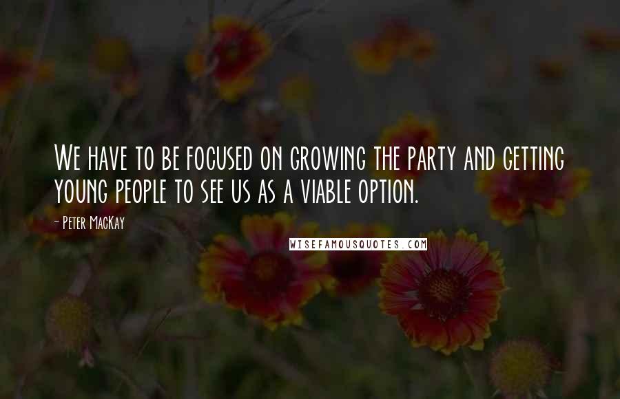 Peter MacKay Quotes: We have to be focused on growing the party and getting young people to see us as a viable option.