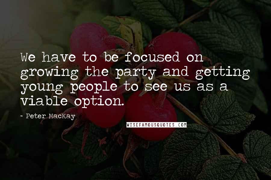 Peter MacKay Quotes: We have to be focused on growing the party and getting young people to see us as a viable option.