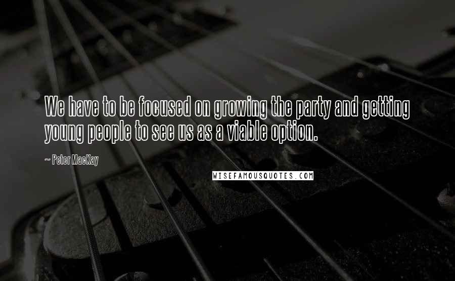 Peter MacKay Quotes: We have to be focused on growing the party and getting young people to see us as a viable option.