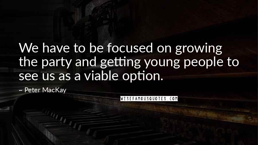 Peter MacKay Quotes: We have to be focused on growing the party and getting young people to see us as a viable option.