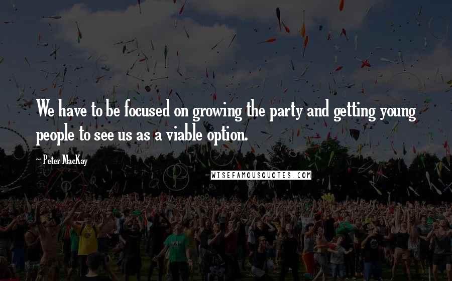 Peter MacKay Quotes: We have to be focused on growing the party and getting young people to see us as a viable option.