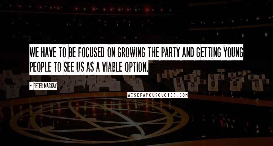 Peter MacKay Quotes: We have to be focused on growing the party and getting young people to see us as a viable option.