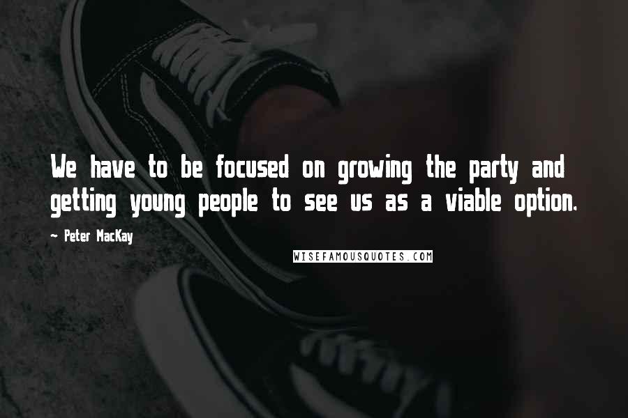 Peter MacKay Quotes: We have to be focused on growing the party and getting young people to see us as a viable option.
