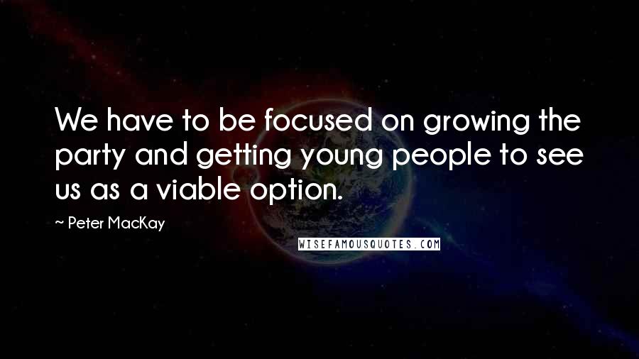 Peter MacKay Quotes: We have to be focused on growing the party and getting young people to see us as a viable option.