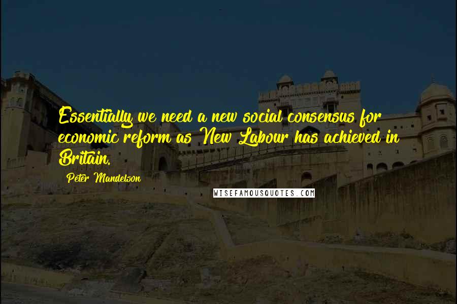 Peter Mandelson Quotes: Essentially we need a new social consensus for economic reform as New Labour has achieved in Britain.