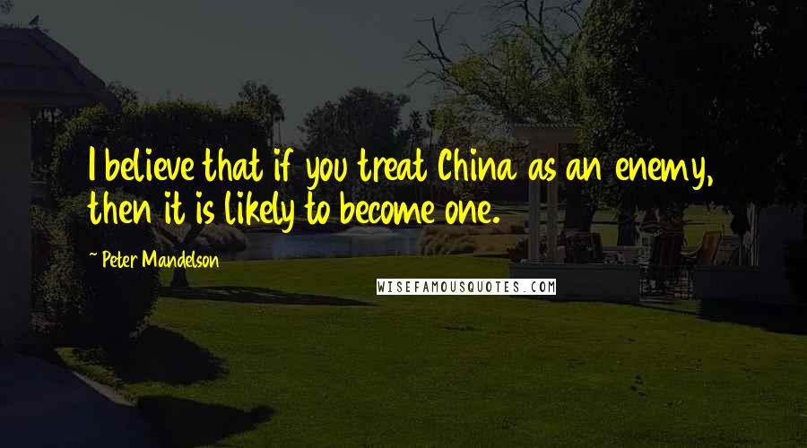 Peter Mandelson Quotes: I believe that if you treat China as an enemy, then it is likely to become one.