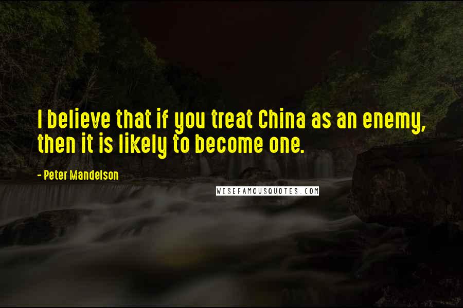 Peter Mandelson Quotes: I believe that if you treat China as an enemy, then it is likely to become one.