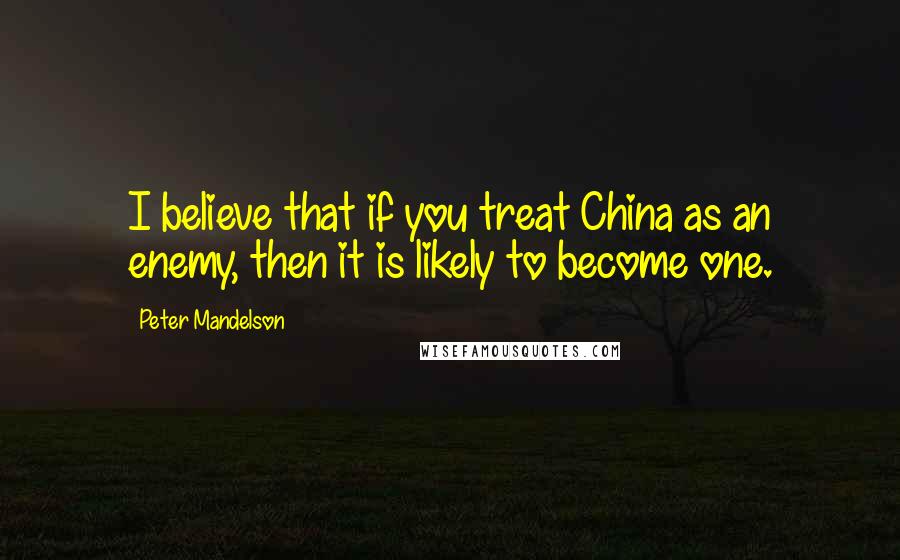 Peter Mandelson Quotes: I believe that if you treat China as an enemy, then it is likely to become one.