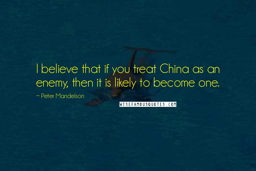 Peter Mandelson Quotes: I believe that if you treat China as an enemy, then it is likely to become one.