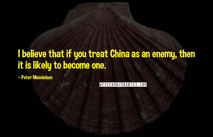 Peter Mandelson Quotes: I believe that if you treat China as an enemy, then it is likely to become one.