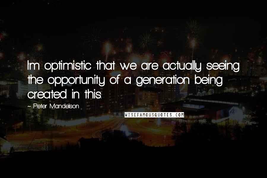 Peter Mandelson Quotes: I'm optimistic that we are actually seeing the opportunity of a generation being created in this.