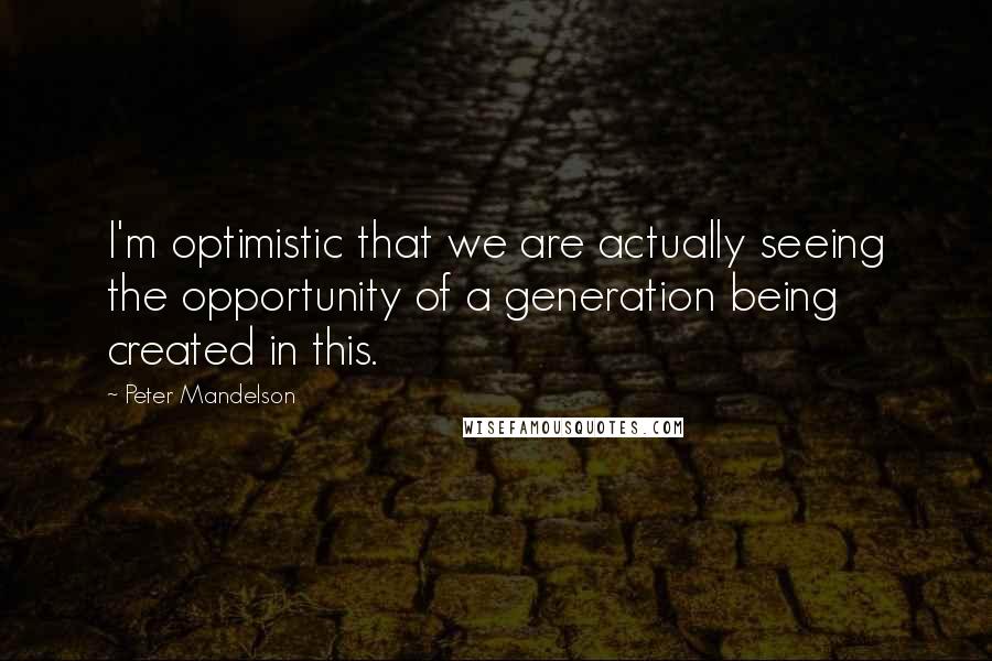 Peter Mandelson Quotes: I'm optimistic that we are actually seeing the opportunity of a generation being created in this.