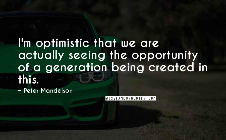 Peter Mandelson Quotes: I'm optimistic that we are actually seeing the opportunity of a generation being created in this.