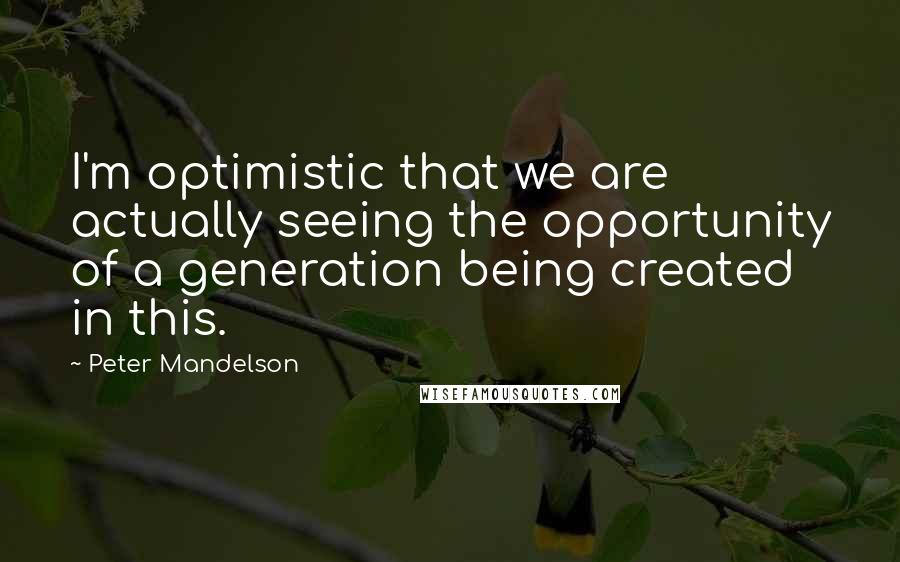 Peter Mandelson Quotes: I'm optimistic that we are actually seeing the opportunity of a generation being created in this.