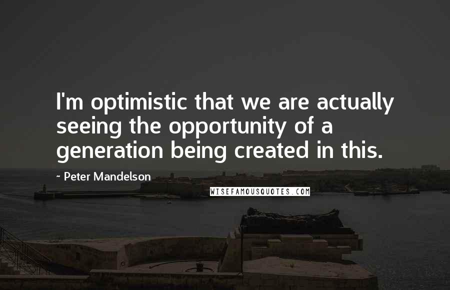 Peter Mandelson Quotes: I'm optimistic that we are actually seeing the opportunity of a generation being created in this.