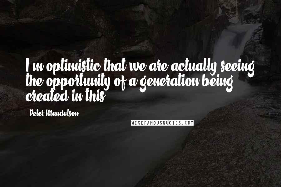 Peter Mandelson Quotes: I'm optimistic that we are actually seeing the opportunity of a generation being created in this.