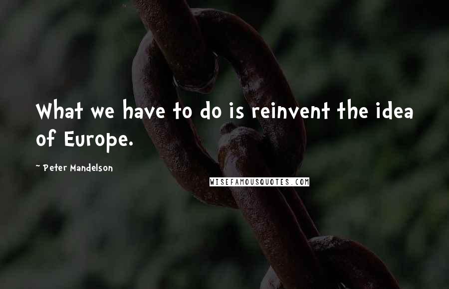 Peter Mandelson Quotes: What we have to do is reinvent the idea of Europe.