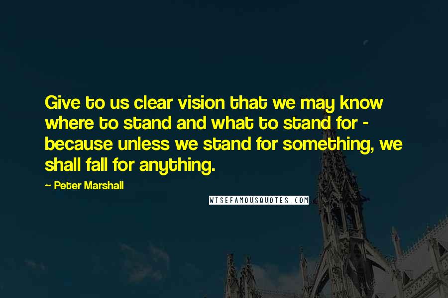 Peter Marshall Quotes: Give to us clear vision that we may know where to stand and what to stand for - because unless we stand for something, we shall fall for anything.