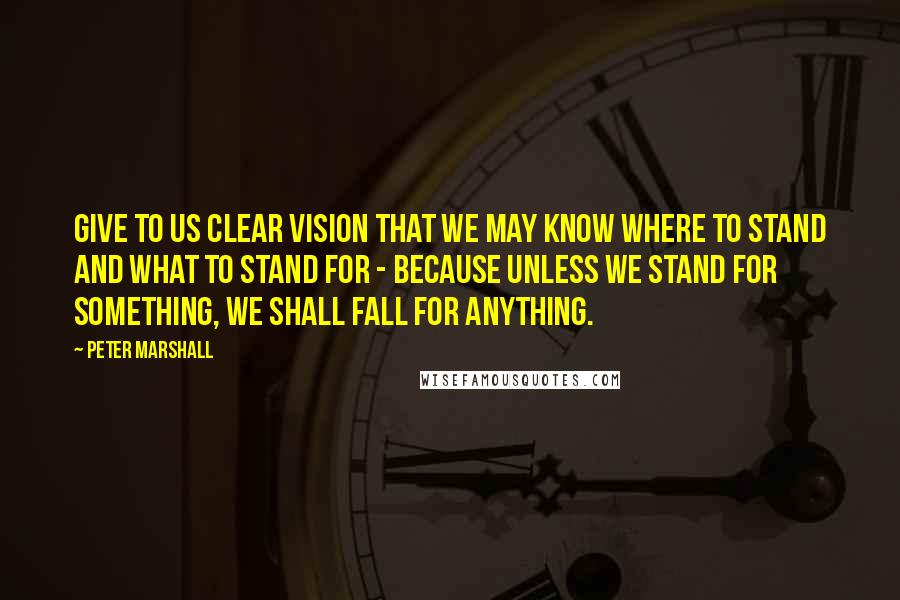 Peter Marshall Quotes: Give to us clear vision that we may know where to stand and what to stand for - because unless we stand for something, we shall fall for anything.