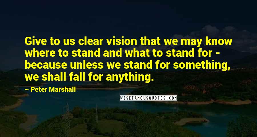 Peter Marshall Quotes: Give to us clear vision that we may know where to stand and what to stand for - because unless we stand for something, we shall fall for anything.