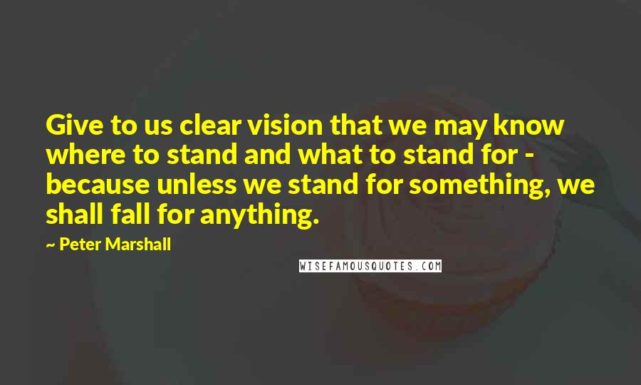 Peter Marshall Quotes: Give to us clear vision that we may know where to stand and what to stand for - because unless we stand for something, we shall fall for anything.
