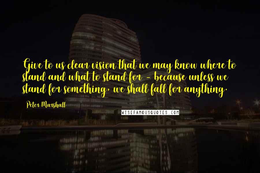 Peter Marshall Quotes: Give to us clear vision that we may know where to stand and what to stand for - because unless we stand for something, we shall fall for anything.