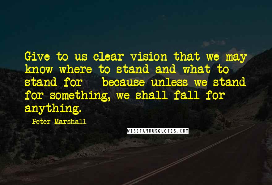 Peter Marshall Quotes: Give to us clear vision that we may know where to stand and what to stand for - because unless we stand for something, we shall fall for anything.