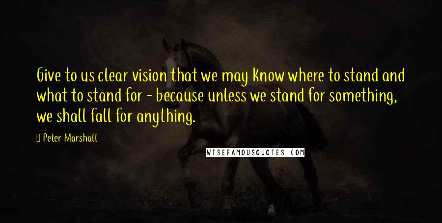 Peter Marshall Quotes: Give to us clear vision that we may know where to stand and what to stand for - because unless we stand for something, we shall fall for anything.