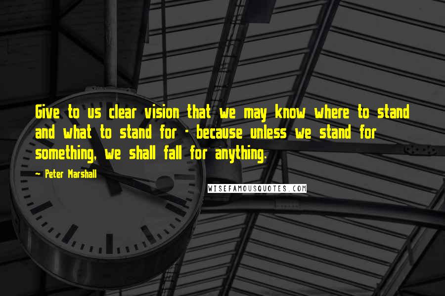 Peter Marshall Quotes: Give to us clear vision that we may know where to stand and what to stand for - because unless we stand for something, we shall fall for anything.