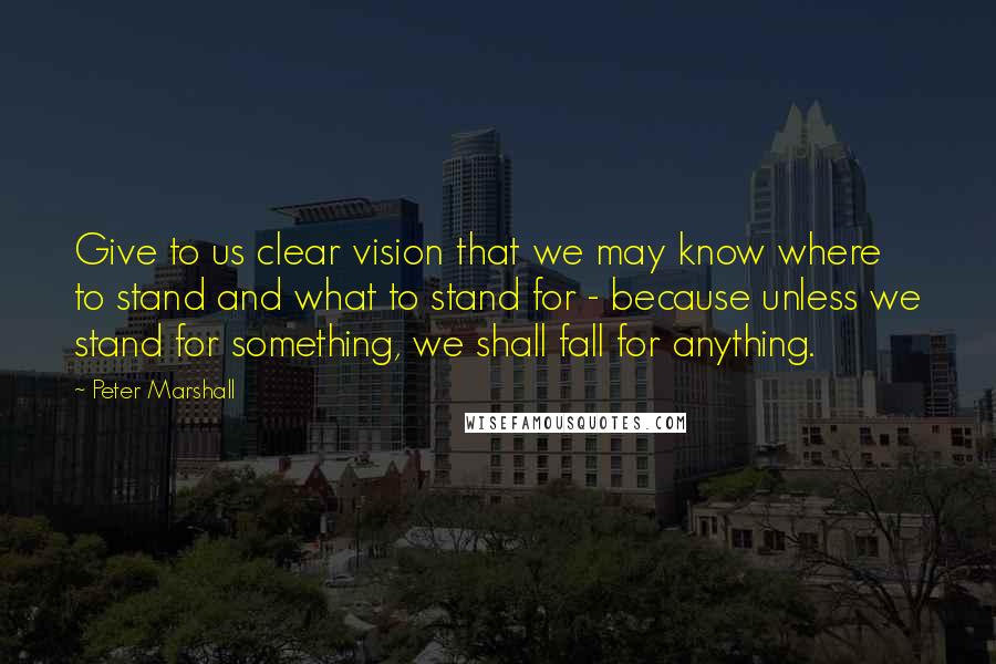 Peter Marshall Quotes: Give to us clear vision that we may know where to stand and what to stand for - because unless we stand for something, we shall fall for anything.