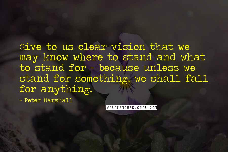 Peter Marshall Quotes: Give to us clear vision that we may know where to stand and what to stand for - because unless we stand for something, we shall fall for anything.