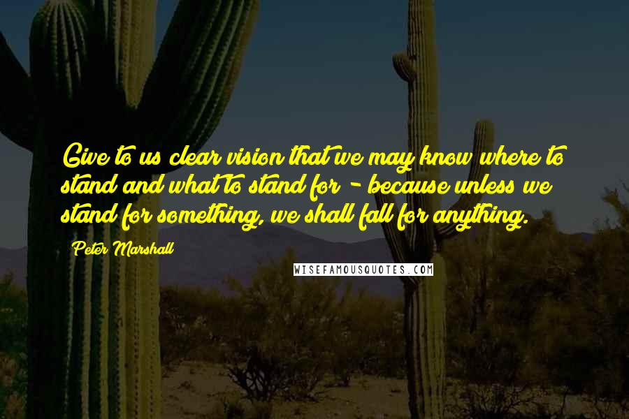 Peter Marshall Quotes: Give to us clear vision that we may know where to stand and what to stand for - because unless we stand for something, we shall fall for anything.