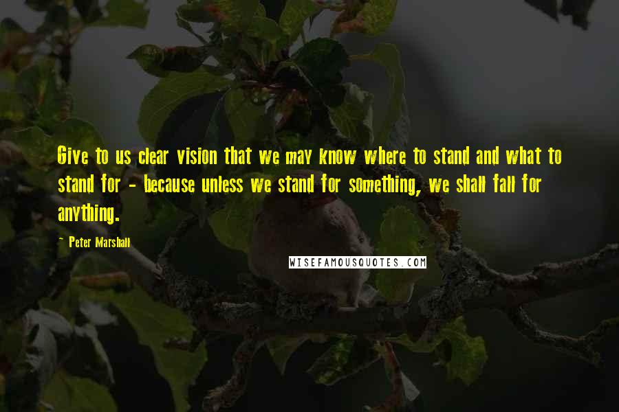 Peter Marshall Quotes: Give to us clear vision that we may know where to stand and what to stand for - because unless we stand for something, we shall fall for anything.