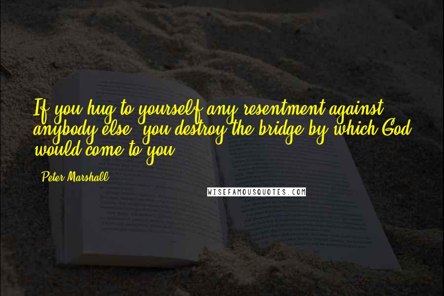 Peter Marshall Quotes: If you hug to yourself any resentment against anybody else, you destroy the bridge by which God would come to you.