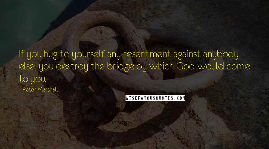 Peter Marshall Quotes: If you hug to yourself any resentment against anybody else, you destroy the bridge by which God would come to you.