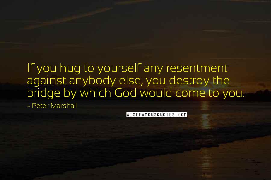 Peter Marshall Quotes: If you hug to yourself any resentment against anybody else, you destroy the bridge by which God would come to you.