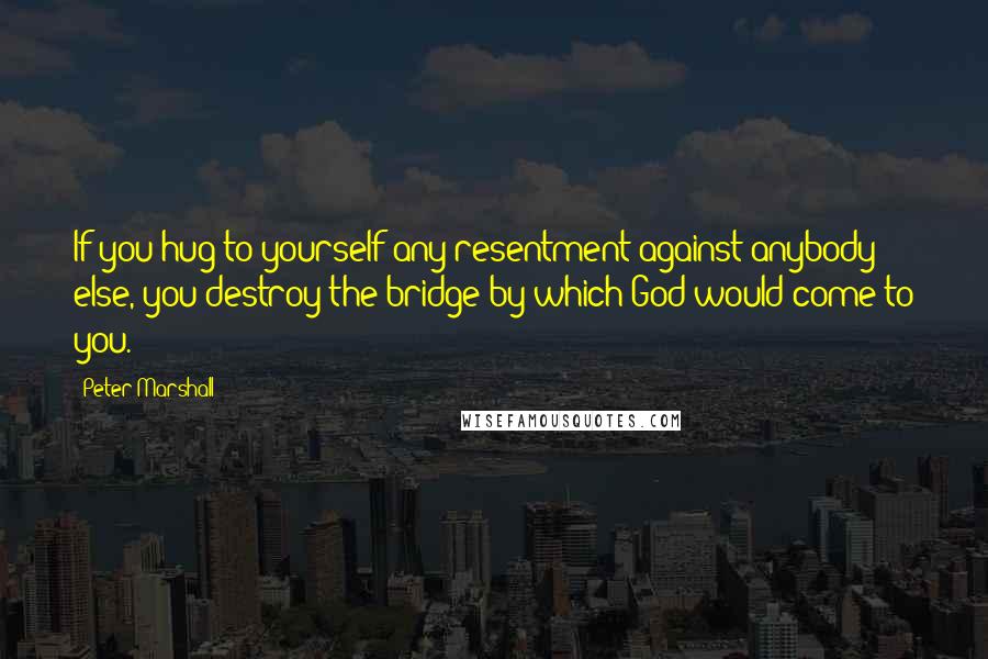 Peter Marshall Quotes: If you hug to yourself any resentment against anybody else, you destroy the bridge by which God would come to you.