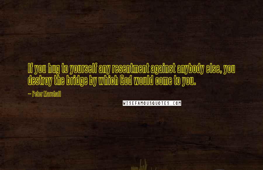 Peter Marshall Quotes: If you hug to yourself any resentment against anybody else, you destroy the bridge by which God would come to you.